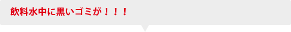 飲料水中に黒いゴミが！！！