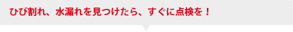 ひび割れ、水漏れを見つけたら、すぐに点検を！