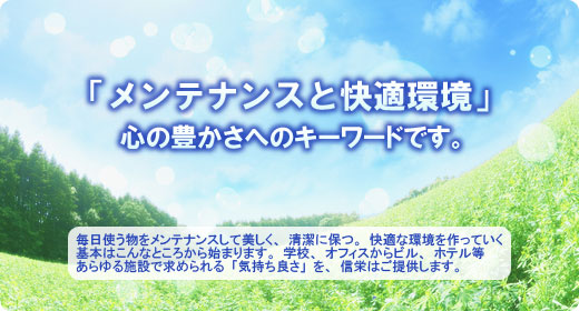 毎日使う物をメンテナンスして美しく、清潔に保つ。快適な環境を作っていく基本はこんなところから始まります。学校。オフィスからビル、ホテル等あらゆる施設で求められる「気持ち良さ」を、信栄はご提供します。